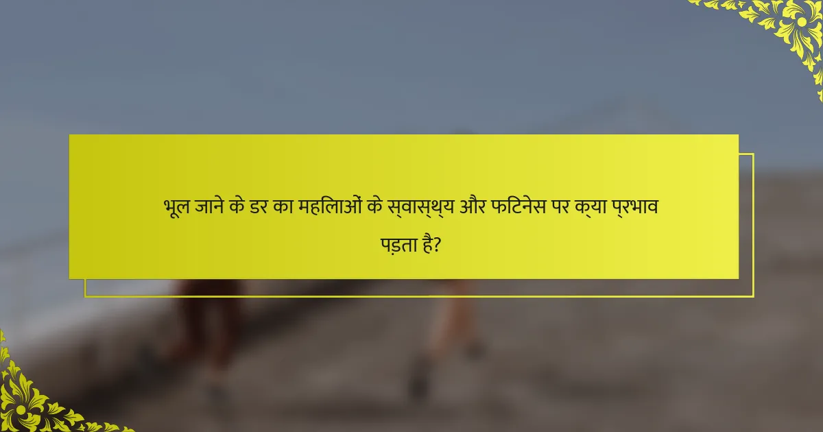 भूल जाने के डर का महिलाओं के स्वास्थ्य और फिटनेस पर क्या प्रभाव पड़ता है?