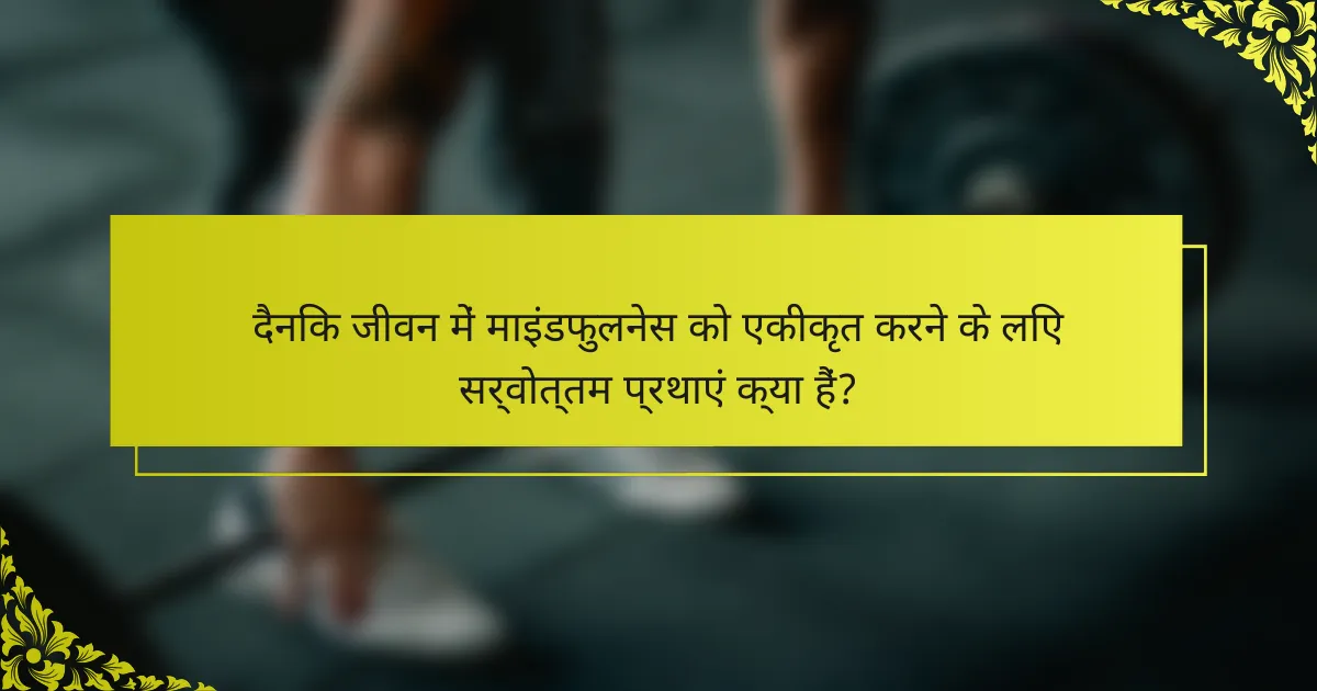दैनिक जीवन में माइंडफुलनेस को एकीकृत करने के लिए सर्वोत्तम प्रथाएं क्या हैं?