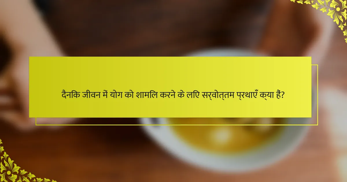 दैनिक जीवन में योग को शामिल करने के लिए सर्वोत्तम प्रथाएँ क्या हैं?