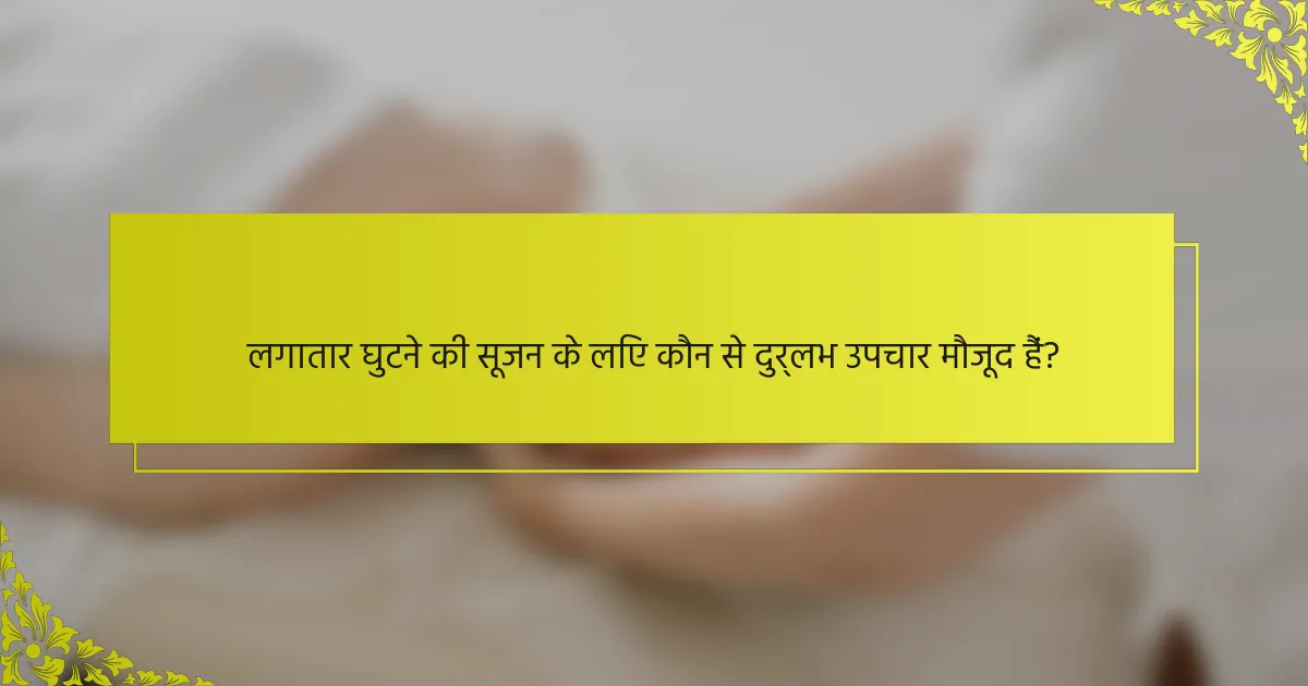 लगातार घुटने की सूजन के लिए कौन से दुर्लभ उपचार मौजूद हैं?