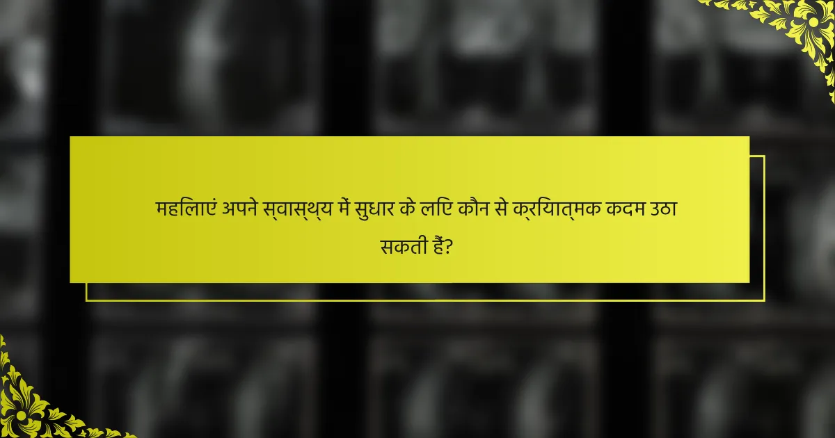 महिलाएं अपने स्वास्थ्य में सुधार के लिए कौन से क्रियात्मक कदम उठा सकती हैं?