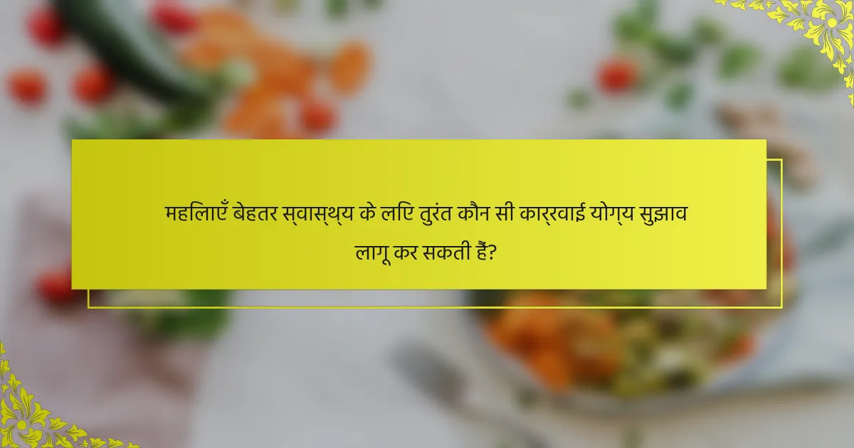 महिलाएँ बेहतर स्वास्थ्य के लिए तुरंत कौन सी कार्रवाई योग्य सुझाव लागू कर सकती हैं?