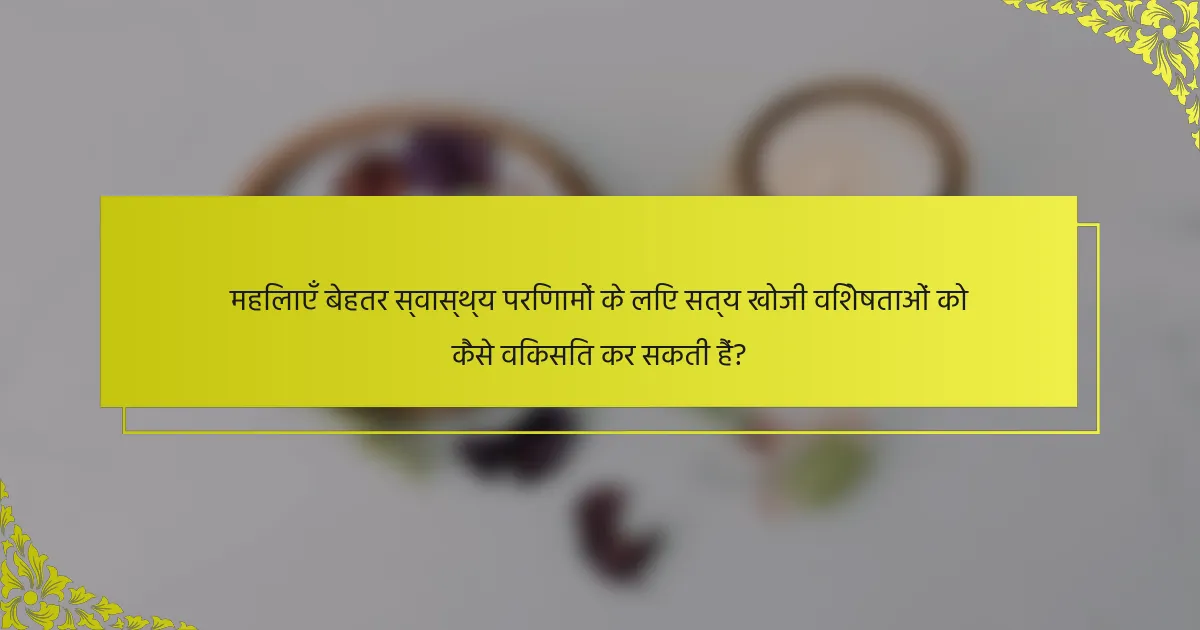 महिलाएँ बेहतर स्वास्थ्य परिणामों के लिए सत्य खोजी विशेषताओं को कैसे विकसित कर सकती हैं?