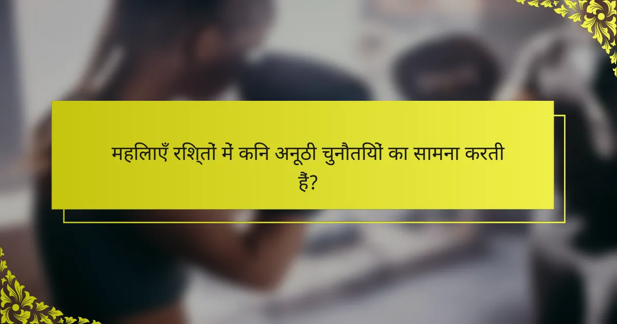 महिलाएँ रिश्तों में किन अनूठी चुनौतियों का सामना करती हैं?