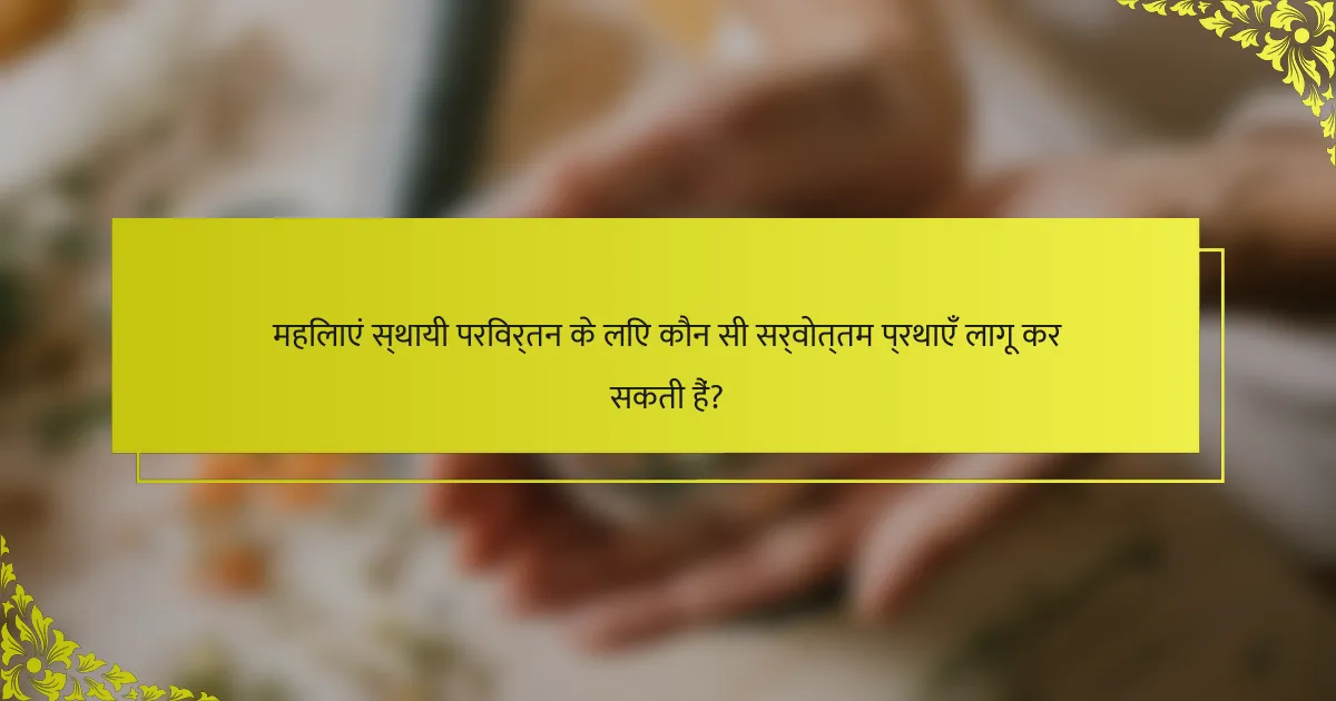महिलाएं स्थायी परिवर्तन के लिए कौन सी सर्वोत्तम प्रथाएँ लागू कर सकती हैं?