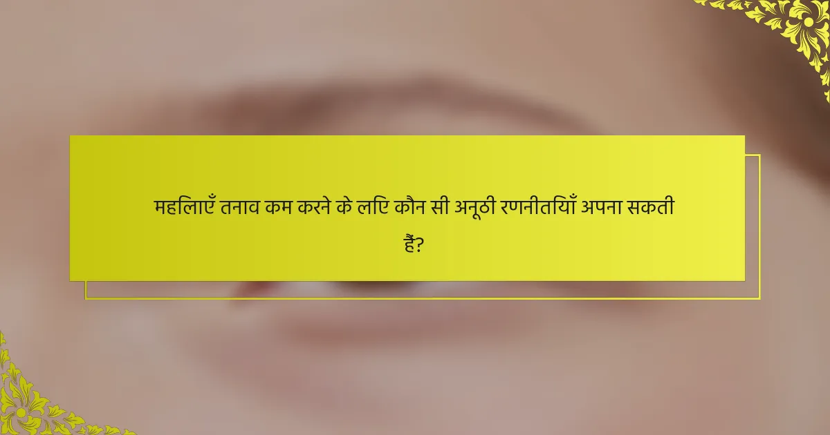 महिलाएँ तनाव कम करने के लिए कौन सी अनूठी रणनीतियाँ अपना सकती हैं?