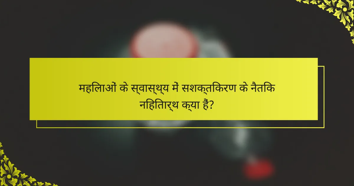 महिलाओं के स्वास्थ्य में सशक्तिकरण के नैतिक निहितार्थ क्या हैं?