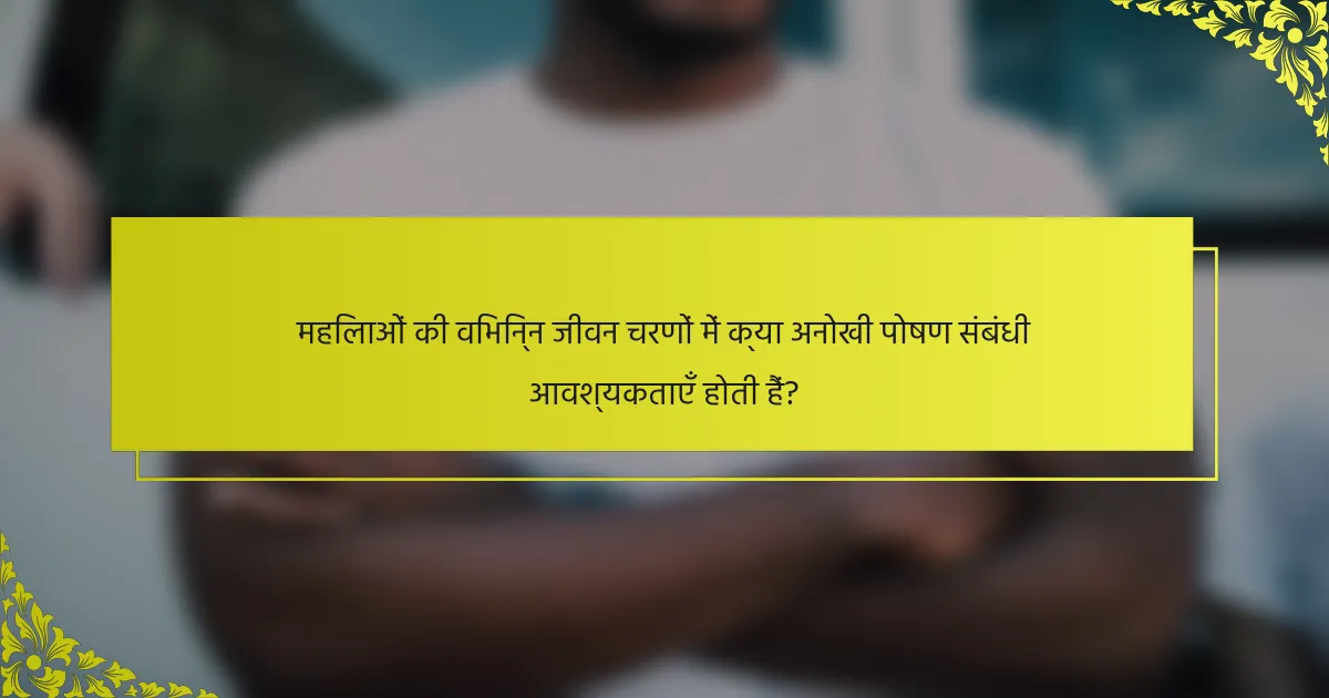 महिलाओं की विभिन्न जीवन चरणों में क्या अनोखी पोषण संबंधी आवश्यकताएँ होती हैं?